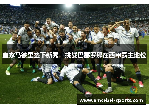 皇家马德里签下新秀，挑战巴塞罗那在西甲霸主地位